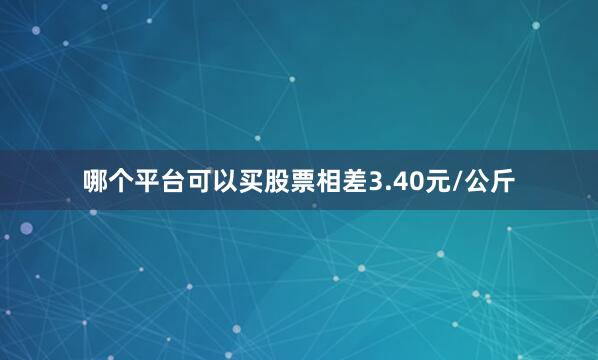 哪个平台可以买股票相差3.40元/公斤